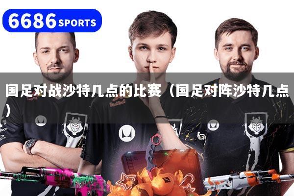 国足对战沙特几点的比赛（国足对阵沙特几点）