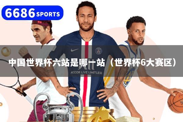 中国世界杯六站是哪一站(世界杯6大赛区)