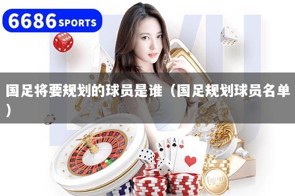 国足将要规划的球员是谁（国足规划球员名单）