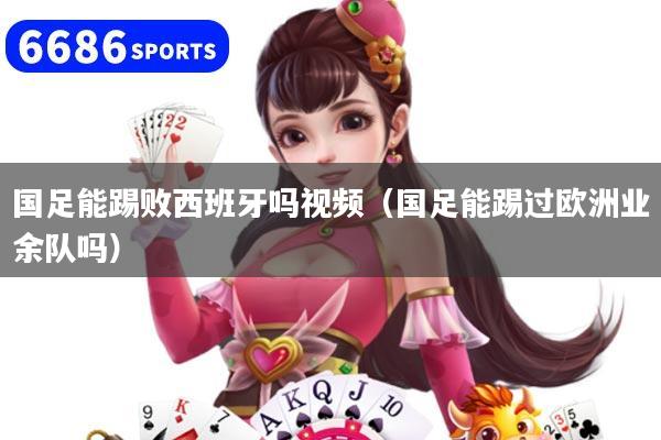 国足能踢败西班牙吗视频（国足能踢过欧洲业余队吗）